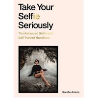 Take Your Selfie Seriously: The Advanced Selfie and Self-Portrait Handbook