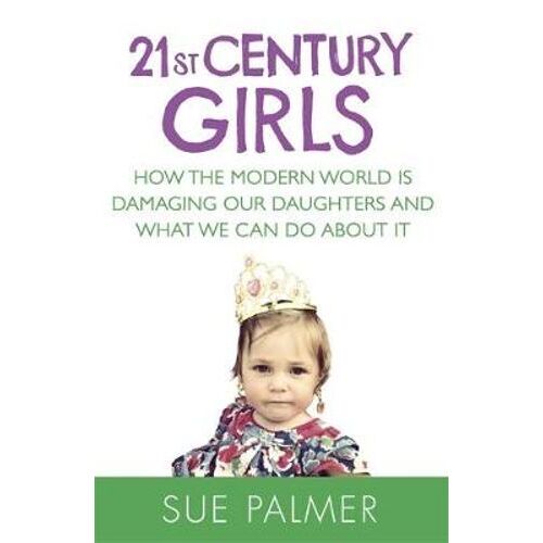 21st Century Girls: How the Modern World is Damaging Our Daughters and What We Can Do About It