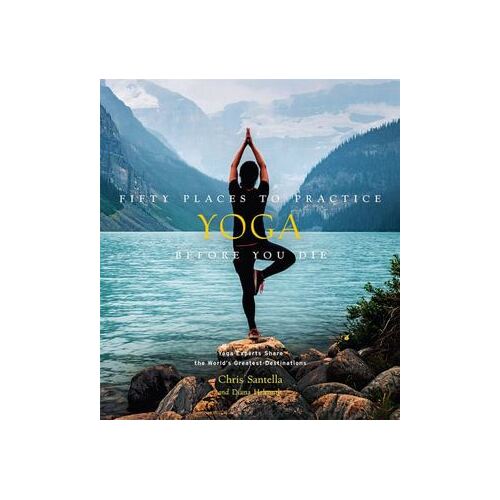 Fifty Places to Practice Yoga Before You Die: Yoga Experts Share the World's Greatest Destinations