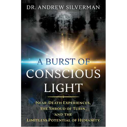 Burst of Conscious Light, A: Near-Death Experiences, the Shroud of Turin, and the Limitless Potential of Humanity