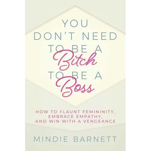 You Don't Need to Be a Bitch to Be a Boss: How to Flaunt Femininity, Embrace Empathy, and Win with a Vengeance