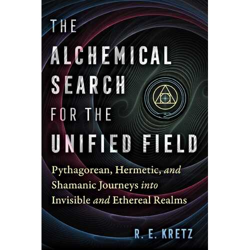 Alchemical Search for the Unified Field, The: Pythagorean, Hermetic, and Shamanic Journeys into Invisible and Ethereal Realms