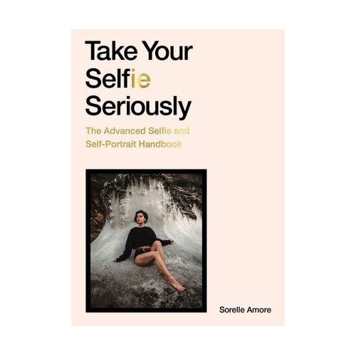 Take Your Selfie Seriously: The Advanced Selfie and Self-Portrait Handbook