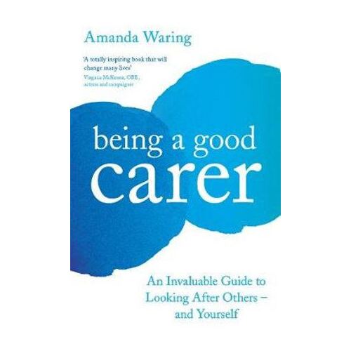 Being A Good Carer: An Invaluable Guide to Looking After Others - And Yourself