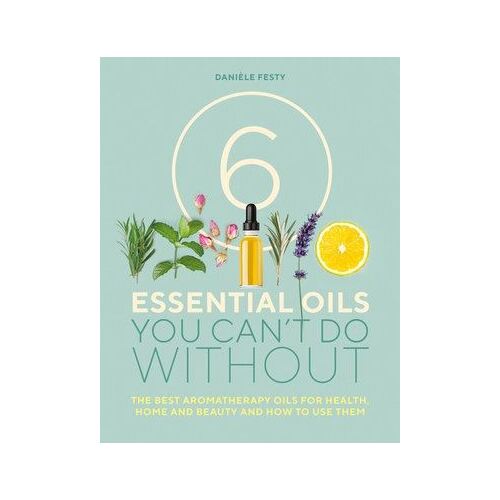 6 Essential Oils You Can't Do Without: The Best Aromatherapy Oils for Health, Home and Beauty and How to Use Them